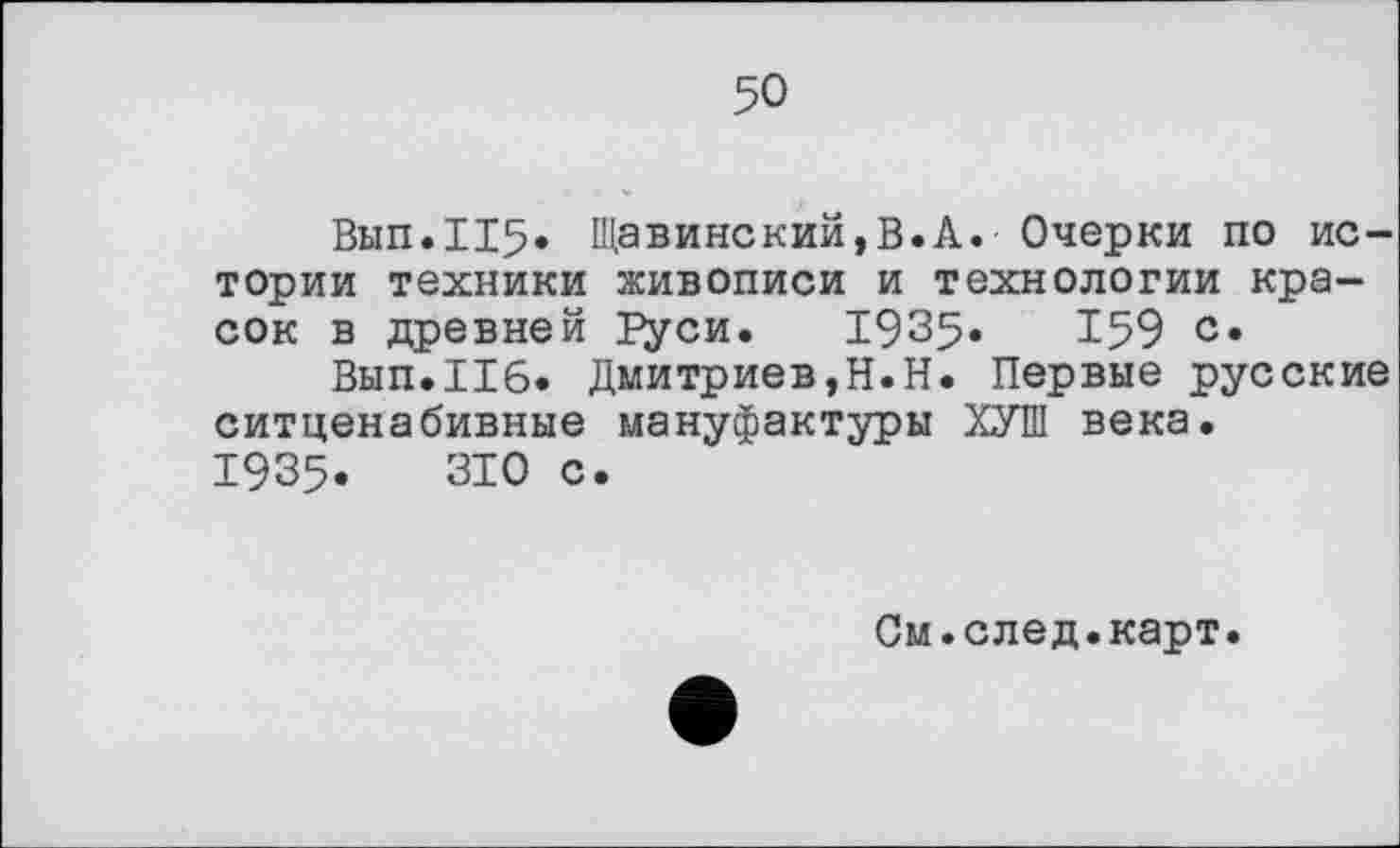 ﻿50
Вып.115» Щавинский,В.А. Очерки по истории техники живописи и технологии красок в древней Руси. 1935«	159 с.
Вып.Иб. Дмитриев,Н.Н. Первые русские ситценабивные мануфактуры ХУШ века.
1935.	310 с.
См.след.карт